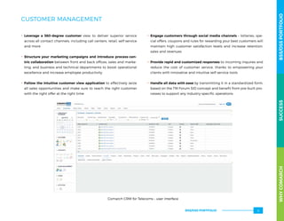 CUSTOMER MANAGEMENT
.. Leverage a 360-degree customer view to deliver superior service
across all contact channels, including call centers, retail, self-service
and more
.. Structure your marketing campaigns and introduce process-cen-
tric collaboration between front and back offices, sales and marke-
ting, and business and technical departments to boost operational
excellence and increase employee productivity
.. Follow the intuitive customer view application to effectively seize
all sales opportunities and make sure to reach the right customer
with the right offer at the right time
.. Engage customers through social media channels – lotteries, spe-
cial offers, coupons and rules for rewarding your best customers will
maintain high customer satisfaction levels and increase retention,
sales and revenues
.. Provide rapid and customized responses to incoming inquires and
reduce the cost of customer service, thanks to empowering your
clients with innovative and intuitive self-service tools
.. Handle all data with ease by transmitting it in a standardized form,
based on the TM Forum SID concept and benefit from pre-built pro-
cesses to support any industry-specific operations
Comarch CRM for Telecoms – user interface
WHYCOMARCHBSS/OSSPORTFOLIOSUCCESSWHYCOMARCHBSS/OSSPORTFOLIOSUCCESS
BSS/OSS PORTFOLIO 13
 