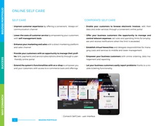 ONLINE SELF CARE
SELF CARE
.. Improve customer experience by offering a convenient, “always-on”
communication channel
.. Lower the costs of customer service by empowering your customers
with self-management tools
.. Enhance your marketing and sales with a direct marketing platform
and sales channel
.. Provide your customers with an opportunity to manage their profi-
les, bills, payments and service subscriptions directly through a user-
-friendly online portal
.. Extend the system’s functionalities with an e-shop to empower you
and your customers with access to e-commerce tools and offerings
CORPORATE SELF CARE
.. Enable your customers to browse electronic invoices, edit their
data and order services through a convenient online portal
.. Offer your business customers the opportunity to manage and
control telecom expenses, set rules and spending limits for employ-
ees and receive notifications when the limit is exceeded
.. Establish virtual hierarchies and delegate responsibilities for mana-
ging costs and services to middle and lower management
.. Empower your business customers with online ordering, data ma-
nagement and reporting
.. Let your business customers easily report problems thanks to a tro-
uble ticketing functionality
Comarch Self Care – user interface
WHYCOMARCHBSS/OSSPORTFOLIOSUCCESSWHYCOMARCHBSS/OSSPORTFOLIOSUCCESS
BSS/OSS PORTFOLIO14
 