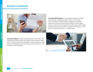 BILLING  CHARGING
Convergent Billing System is a high capacity, flexible and scalable
service-agnostic management system which can be used by
service providers to monetize services ranging from traditional
telecommunications through MVNO and M2M to modern digital
services. It allows real-time charging for any service type and facilitates
developing new business models in cooperation with partners – a key
element in elevating business in the digital world
InterPartner Billing facilitates managing relations with domestic and
international business partners and supports various business models
which include revenue sharing, wholesale or roaming services. It allows
to easily exchange billing data and invoices and share revenue or cost
information with third parties.
WHYCOMARCHBSS/OSSPORTFOLIOSUCCESSWHYCOMARCHBSS/OSSPORTFOLIOSUCCESS
BSS/OSS PORTFOLIO16
 