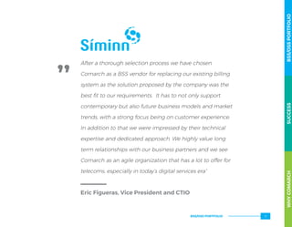 After a thorough selection process we have chosen
Comarch as a BSS vendor for replacing our existing billing
system as the solution proposed by the company was the
best fit to our requirements. It has to not only support
contemporary but also future business models and market
trends, with a strong focus being on customer experience.
In addition to that we were impressed by their technical
expertise and dedicated approach. We highly value long
term relationships with our business partners and we see
Comarch as an agile organization that has a lot to offer for
telecoms, especially in today’s digital services era”
Eric Figueras, Vice President and CTIO
WHYCOMARCHBSS/OSSPORTFOLIOSUCCESSWHYCOMARCHBSS/OSSPORTFOLIOSUCCESS
BSS/OSS PORTFOLIO 17
 