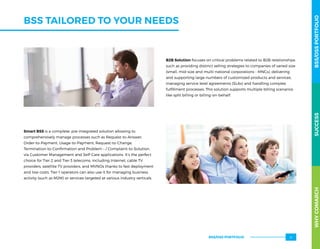 BSS TAILORED TO YOUR NEEDS
B2B Solution focuses on critical problems related to B2B relationships
such as providing distinct selling strategies to companies of varied size
(small, mid-size and multi-national corporations – MNCs), delivering
and supporting large numbers of customized products and services,
managing service level agreements (SLAs) and handling complex
fulfillment processes. This solution supports multiple billing scenarios
like split billing or billing-on-behalf.
Smart BSS is a complete, pre-integrated solution allowing to
comprehensively manage processes such as Request-to-Answer,
Order-to-Payment, Usage-to-Payment, Request-to-Change,
Termination-to-Confirmation and Problem – / Complaint-to-Solution,
via Customer Management and Self-Care applications. It’s the perfect
choice for Tier-2 and Tier-3 telecoms, including Internet, cable TV
providers, satellite TV providers, and MVNOs thanks to fast deployment
and low costs. Tier-1 operators can also use it for managing business
activity (such as M2M) or services targeted at various industry verticals.
WHYCOMARCHBSS/OSSPORTFOLIOSUCCESSWHYCOMARCHBSS/OSSPORTFOLIOSUCCESS
BSS/OSS PORTFOLIO 21
 