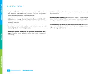 B2B SOLUTION
.. Implement flexible business customer organizational structure
and introduce cost centers with customer care tools designed for
multi-national corporations and big enterprises
.. Let customers manage their services with Corporate SelfCare fo-
cused on business customer processes, to reduce customer service
workload and costs
.. Define and monitor service-level agreements (SLAs) in the context
of actual products or business processes
.. Proactively monitor and analyze the quality of your business servi-
ces and resolve service problems before they result in customer
complaints
.. Link all sales channels to the same product catalog and order ma-
nagement tools
.. Shorten time-to-market by employing the product and service ca-
talog which drives the fulfillment process and assures no complex
reconfiguration is needed for each new service introduction
.. Provide product variant offers and customized products (standar-
dized variants for Small  Medium Business clients and customized
offers for Large Enterprises).
WHYCOMARCHBSS/OSSPORTFOLIOSUCCESSWHYCOMARCHBSS/OSSPORTFOLIOSUCCESS
BSS/OSS PORTFOLIO22
 