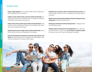 SMART BSS
.. Enjoy a single platform that combines CRM, billing, charging, pro-
duct catalog and service activation
.. Charge, invoice and bill using a real-time rating functionality, ma-
nage billing information and benefit from full support for AAA (Au-
thentication, Authorization, Accounting)
.. Easily create various product types, offers and specifications using
a built-in product catalog and shorten time-to-market with simpli-
fied order management processes
.. Quickly generate and manage scratch cards and PIN codes thanks
to the voucher and top-up management functionality
.. Improve the experience of both your customers and customer care
teams through web-based user interfaces and a 360-degree custo-
mer view created with a compact CRM module
.. Empower your customers with a convenient self-care portal and
communicate through a built-in messaging functionality visible in
the portal
.. Speed-up and automate data loading with batch loading of service
usage data from external systems and
.. Manage your settlements with business partners – charge and invo-
ice third-party services
.. Simplify system maintenance and configuration with a user-frien-
dly administration console and run all kinds of required reports
with easy-to-use, built-in report and diagram templates
WHYCOMARCHBSS/OSSPORTFOLIOSUCCESSWHYCOMARCHBSS/OSSPORTFOLIOSUCCESS
BSS/OSS PORTFOLIO24
 