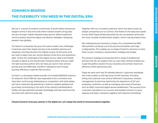 We live in a world of constant connectivity. A world where interactions
happen online in real-time and where massive streams of big data
are sent through mobile networks every second. Where traditional
communication becomes digital and devices intelligent, reshaping
people’s lives globally.
For telecom companies like yours this world creates new challenges.
Customers want their digital services to be available anytime and
anywhere, and they demand the highest quality. At the same time
you have to keep costs low, service delivery times short and operations
agile. To face the challenges of the digital era you need to be flexible
enough to adjust to the dynamically changing reality. And you need
the right business partner who can help you launch new services
quickly and cost-effectively, transform operations and increase
business efficiency. A partner like Comarch.
Comarch is a European-based provider of complete BSS/OSS solutions
for telecoms. Since 1993 we have expanded to four continents and
have been continuously developing our cooperation with both global
and local customers. By partnering in telecom projects globally and
by actively contributing to the work of the industry standardization
bodies we have gathered valuable knowledge and best practices that
we share with telecoms every day.
Together with our innovation potential, which has been proven by
analyst companies such as Gartner, and thanks to the execution power
of over 4000 highly skilled specialists we can successfully tackle even
the most complex transformation project, which may lay ahead of you.
We understand your business is unique. Our comprehensive BSS/
OSS portfolio combines out of the box functionalities with high
configurability. This enables you to shape Comarch’s solutions to tailor
them to your company’s requirements, strategy and budget.
This product strategy accompanied with a range of professional
services that we can support with our own Data Centres, enables you
to get the perfect solution for your business and achieve maximum
efficiency while optimizing costs.
Today we work with over 50 satisfied telecom customers worldwide
who have trusted us with key areas of their business, including
billing and customer care, service fulfilment  assurance, network
management  planning, optimizing the experience of VIP and
enterprise customers, as well as managing new areas of business,
such as M2M, cloud and digital service enablement. The success of our
customers translates to our success and enables Comarch to grow,
develop and foster innovation together with telecoms worldwide.
Choose Comarch to be your partner in the digital era. Let’s shape the world of communications together.
WHYCOMARCHBSS/OSSPORTFOLIOSUCCESSWHYCOMARCHBSS/OSSPORTFOLIOSUCCESS
COMARCH BSS/OSS
THE FLEXIBILITY YOU NEED IN THE DIGITAL ERA
3COMPLETE PORTFOLIO OF IT SOLUTIONS AND SERVICES FOR TELECOMMUNICATIONS
 