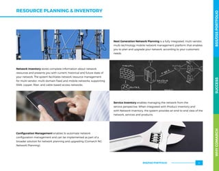 RESOURCE PLANNING  INVENTORY
Next Generation Network Planning is a fully integrated, multi-vendor,
multi-technology mobile network management platform that enables
you to plan and upgrade your network, according to your customers’
needs
Network Inventory stores complete information about network
resources and presents you with current, historical and future state of
your network. The system facilitates network resource management
for multi-vendor, multi-domain fixed and mobile networks, supporting
RAN, copper, fiber, and cable-based access networks.
Service Inventory enables managing the network from the
service perspective. When integrated with Product Inventory and
with Network Inventory, the system provides an end-to-end view of the
network, services and products.
Configuration Management enables to automate network
configuration management and can be implemented as part of a
broader solution for network planning and upgrading (Comarch NG
Network Planning).
WHYCOMARCHBSS/OSSPORTFOLIOSUCCESSWHYCOMARCHBSS/OSSPORTFOLIOSUCCESS
BSS/OSS PORTFOLIO 31
 