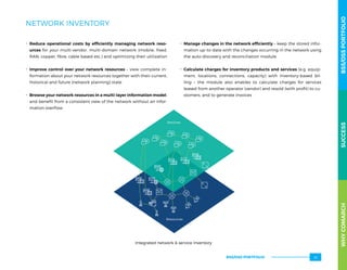 NETWORK INVENTORY
.. Reduce operational costs by efficiently managing network reso-
urces for your multi-vendor, multi-domain network (mobile, fixed,
RAN, copper, fibre, cable based etc.) and optimizing their utilization
.. Improve control over your network resources – view complete in-
formation about your network resources together with their current,
historical and future (network planning) state
.. Browse your network resources in a multi-layer information model,
and benefit from a consistent view of the network without an infor-
mation overflow
.. Manage changes in the network efficiently – keep the stored infor-
mation up-to-date with the changes occurring in the network using
the auto-discovery and reconciliation module
.. Calculate charges for inventory products and services (e.g. equip-
ment, locations, connections, capacity) with inventory-based  bil-
ling  – the module also enables to calculate charges for services
leased from another operator (vendor) and resold (with profit) to cu-
stomers, and to generate invoices
Resources
Services
Integrated network  service Inventory
WHYCOMARCHBSS/OSSPORTFOLIOSUCCESSWHYCOMARCHBSS/OSSPORTFOLIOSUCCESS
BSS/OSS PORTFOLIO 33
 