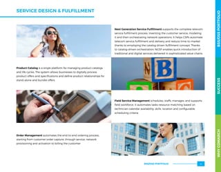 SERVICE DESIGN  FULFILLMENT
Next Generation Service Fulfillment supports the complete telecom
service fulfillment process: inventing the customer service, modeling
it and then orchestrating network operations. It helps CSPs automate
telecom service fulfillment and delivery and reduce time-to-market
thanks to employing the catalog-driven fulfillment concept. Thanks
to catalog-driven orchestration, NGSF enables quick introduction of
traditional and digital services delivered in sophisticated value chains.
Product Catalog is a single platform for managing product catalogs
and life cycles. The system allows businesses to digitally process
product offers and specifications and define product relationships for
stand-alone and bundle offers.
Order Management automates the end-to-end ordering process,
starting from customer order capture, through service, network
provisioning and activation to billing the customer
Field Service Management schedules, staffs, manages, and supports
field workforce. It automates tasks-resource matching based on
technician calendar availability, skills, location and configurable
scheduling criteria.
WHYCOMARCHBSS/OSSPORTFOLIOSUCCESSWHYCOMARCHBSS/OSSPORTFOLIOSUCCESS
BSS/OSS PORTFOLIO 41
 