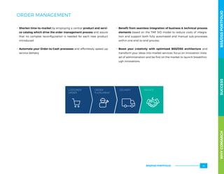 ORDER MANAGEMENT
.. Shorten time-to-market by employing a central product and servi-
ce catalog which drive the order management process and assure
that no complex reconfiguration is needed for each new product
introduced
.. Automate your Order-to-Cash processes and effortlessly speed up
service delivery
.. Benefit from seamless integration of business  technical process
elements based on the TMF SID model to reduce costs of integra-
tion and support both fully automated and manual sub-processes
within one end-to-end process.
.. Boost your creativity with optimized BSS/OSS architecture and
transform your ideas into market services: focus on innovation inste-
ad of administration and be first on the market to launch breakthro-
ugh innovations.
CUSTOMER
ORDER
ORDER
FULFILLMENT
DELIVERY INVOICE
WHYCOMARCHBSS/OSSPORTFOLIOSUCCESSWHYCOMARCHBSS/OSSPORTFOLIOSUCCESS
BSS/OSS PORTFOLIO 45
 
