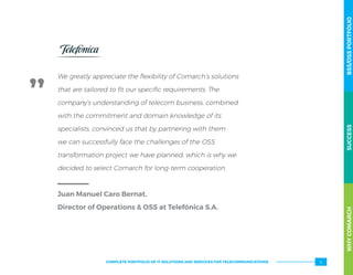 We greatly appreciate the flexibility of Comarch’s solutions
that are tailored to fit our specific requirements. The
company’s understanding of telecom business, combined
with the commitment and domain knowledge of its
specialists, convinced us that by partnering with them
we can successfully face the challenges of the OSS
transformation project we have planned, which is why we
decided to select Comarch for long-term cooperation.
Juan Manuel Caro Bernat,
Director of Operations  OSS at Telefónica S.A.
WHYCOMARCHBSS/OSSPORTFOLIOSUCCESSWHYCOMARCHBSS/OSSPORTFOLIOSUCCESS
5COMPLETE PORTFOLIO OF IT SOLUTIONS AND SERVICES FOR TELECOMMUNICATIONS
 