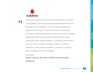 With their modern and innovative OSS portfolio, Comarch
has repeatedly demonstrated strong and reliable business
partnering with Vodafone. Comarch has provided high
quality COTS products, coupled with their impeccable
services to implement solutions on time and within budget,
adapting swiftly to new business requirements arising
during and post implementation. Considering dimensions
such as: time-to-market; quality to market; customer
obsession; agility; value; innovation, Comarch is a partner
who invariably ticks all of the boxes.
Shane Gaffney, Director of OSS, Central Europe,
Vodafone
WHYCOMARCHBSS/OSSPORTFOLIOSUCCESSWHYCOMARCHBSS/OSSPORTFOLIOSUCCESS
BSS/OSS PORTFOLIO 55
 