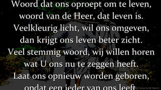 Woord dat ons oproept om te leven, woord van de Heer, dat leven is. Veelkleurig licht, wil ons omgeven, dan krijgt ons leven beter zicht. Veel stemmig woord, wij willen horen wat U ons nu te zeggen heeft. Laat ons opnieuw worden geboren, opdat een ieder van ons leeft. (Tromp Geert /’Lied aan het licht’ Oomen A.) 