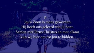 p.   Jouw Zoon is mens geworden. Hij heeft ons geleerd wie Jij bent. Samen met Jezus Christus en met elkaar zijn wij hier om tot Jou te bidden. 