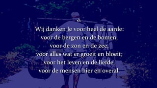 a. Wij danken Je voor heel de aarde: voor de bergen en de bomen, voor de zon en de zee, voor alles wat er groeit en bloeit; voor het leven en de liefde, voor de mensen hier en overal. 
