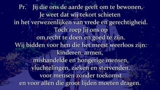Pr.  Jij die ons de aarde geeft om te bewonen, Je weet dat wij tekort schieten  in het verwezenlijken van vrede en gerechtigheid. Toch roep Jij ons op om recht te doen en goed te zijn. Wij bidden voor hen die het meest weerloos zijn: kinderen, armen,  mishandelde en hongerige mensen, vluchtelingen, zieken en stervenden, voor mensen zonder toekomst en voor allen die groot lijden moeten dragen.  