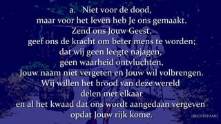a.  Niet voor de dood,  maar voor het leven heb Je ons gemaakt. Zend ons Jouw Geest, geef ons de kracht om beter mens te worden; dat wij geen leegte najagen,  geen waarheid ontvluchten, Jouw naam niet vergeten en Jouw wil volbrengen. Wij willen het brood van deze wereld  delen met elkaar en al het kwaad dat ons wordt aangedaan vergeven  opdat Jouw rijk kome. [RECHTSTAAN] 