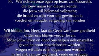 Pr.  Wij richten onze ogen op Jezus van Nazareth, die Jouw naam ten diepste kende,  die Jouw wil helemaal volbracht; die brood en wijn voor ons geworden is, voedsel en vreugde, vergeving van zonden … Wij bidden Jou, Heer, laat de Geest van Jouw goedheid  onder ons blijven verder leven. Moge Jouw leven en dood ons helpen ook onszelf te geven en nooit moedeloos te worden. Mogen wij allen eens opgenomen worden in het rijk van uw goedheid, vrede en vreugde. 