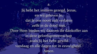 a. Jij hebt het immers gezegd, Jezus, en wij geloven Je, dat Je ons nooit zult verlaten zelfs in de dood niet. Door Hem bieden wij daarom dit dankoffer aan in deze geloofsgemeenschap  zoals Jij het hebt gewild vandaag en alle dagen tot in eeuwigheid.  Amen. 