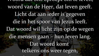 Woord dat ons oproept om te leven, woord van de Heer, dat leven geeft. Licht dat aan ieder is gegeven die in het spoor van Jezus leeft. Dat woord wil licht zijn op de wegen die mensen gaan – hun leven lang. Dat woord komt  telkens ons weer tegen, houdt ons geloven aan de gang. 