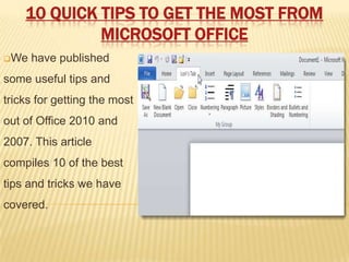 10 QUICK TIPS TO GET THE MOST FROM
             MICROSOFT OFFICE
We   have published
some useful tips and
tricks for getting the most
out of Office 2010 and
2007. This article
compiles 10 of the best
tips and tricks we have
covered.
 