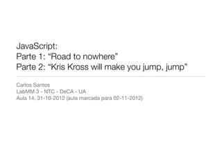JavaScript:
Parte 1: “Road to nowhere”
Parte 2: “Kris Kross will make you jump, jump”
Carlos Santos
LabMM 3 - NTC - DeCA - UA
Aula 14, 31-10-2012 (aula marcada para 02-11-2012)
 