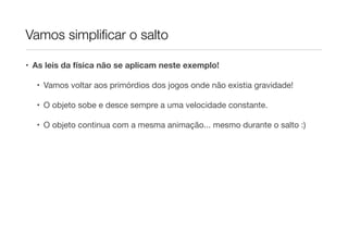 Vamos simpliﬁcar o salto
• As leis da física não se aplicam neste exemplo!
• Vamos voltar aos primórdios dos jogos onde não existia gravidade!

• O objeto sobe e desce sempre a uma velocidade constante.

• O objeto continua com a mesma animação... mesmo durante o salto :)

 
