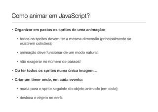 Como animar em JavaScript?
• Organizar em pastas os sprites de uma animação:
• todos os sprites devem ter a mesma dimensão (principalmente se
existirem colisões);

• animação deve funcionar de um modo natural;

• não exagerar no número de passos!

• Ou ter todos os sprites numa única imagem...
• Criar um timer onde, em cada evento:
• muda para o sprite seguinte do objeto animado (em ciclo);

• desloca o objeto no ecrã.

 