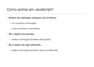Como animar em JavaScript?
• Podem ser adotadas soluções com 2 timers:
• um controla a animação,

• outro controla o movimento.

• Se o objeto ﬁca parado...
• então a animação também deve parar!

• Se o objeto faz algo diferente...
• então a animação também deve ser diferente!

 
