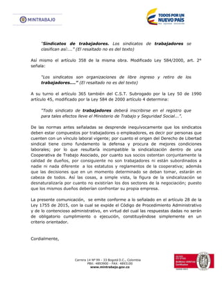 Carrera 14 Nº 99 - 33 Bogotá D.C., Colombia
PBX: 4893900 - FAX: 4893100
www.mintrabajo.gov.co
“Sindicatos de trabajadores. Los sindicatos de trabajadores se
clasifican así:...” (El resaltado no es del texto)
Así mismo el artículo 358 de la misma obra. Modificado Ley 584/2000, art. 2°
señala:
“Los sindicatos son organizaciones de libre ingreso y retiro de los
trabajadores....” (El resaltado no es del texto)
A su turno el artículo 365 también del C.S.T. Subrogado por la Ley 50 de 1990
artículo 45, modificado por la Ley 584 de 2000 artículo 4 determina:
“Todo sindicato de trabajadores deberá inscribirse en el registro que
para tales efectos lleve el Ministerio de Trabajo y Seguridad Social...”.
De las normas antes señaladas se desprende inequívocamente que los sindicatos
deben estar compuestos por trabajadores o empleadores, es decir por personas que
cuenten con un vínculo laboral vigente; por cuanto el origen del Derecho de Libertad
sindical tiene como fundamento la defensa y procura de mejores condiciones
laborales; por lo que resultaría incompatible la sindicalización dentro de una
Cooperativa de Trabajo Asociado, por cuanto sus socios ostentan conjuntamente la
calidad de dueños, por consiguiente no son trabajadores ni están subordinados a
nadie ni nada diferente a los estatutos y reglamentos de la cooperativa; además
que las decisiones que en un momento determinado se deban tomar, estarán en
cabeza de todos. Así las cosas, a simple vista, la figura de la sindicalización se
desnaturalizaría por cuanto no existirían los dos sectores de la negociación; puesto
que los mismos dueños deberían confrontar su propia empresa.
La presente comunicación, se emite conforme a lo señalado en el artículo 28 de la
Ley 1755 de 2015, con la cual se expide el Código de Procedimiento Administrativo
y de lo contencioso administrativo, en virtud del cual las respuestas dadas no serán
de obligatorio cumplimiento o ejecución, constituyéndose simplemente en un
criterio orientador.
Cordialmente,
 
