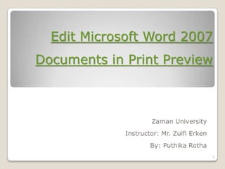 Edit Microsoft Word 2007
Documents in Print Preview



                     Zaman University
             Instructor: Mr. Zulfi Erken
                     By: Puthika Rotha
                                           1
 