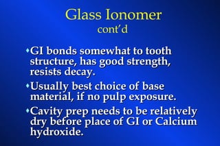GI bonds somewhat to tooth structure, has good strength, resists decay. Usually best choice of base material, if no pulp exposure. Cavity prep needs to be relatively dry before place of GI or Calcium hydroxide.  Glass Ionomer   cont’d 