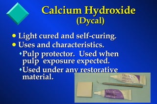 Calcium Hydroxide (Dycal) Light cured and self-curing. Uses and characteristics. Pulp protector.  Used when pulp  exposure expected. Used under any restorative material. 