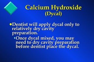 Dentist will apply dycal only to relatively dry cavity preparation. Once dycal mixed, you may need to dry cavity preparation before dentist place the dycal. Calcium Hydroxide  (Dycal) 