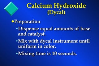 Preparation Dispense equal amounts of base and catalyst. Mix with dycal instrument until uniform in color. Mixing time is 10 seconds. Calcium Hydroxide  (Dycal) 