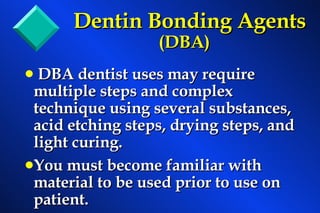 Dentin Bonding Agents (DBA) DBA dentist uses may require multiple steps and complex technique using several substances, acid etching steps, drying steps, and light curing. You must become familiar with material to be used prior to use on patient. 