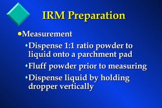 IRM Preparation Measurement Dispense 1:1 ratio powder to liquid onto a parchment pad Fluff powder prior to measuring Dispense liquid by holding dropper vertically 