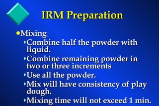 IRM Preparation Mixing Combine half the powder with liquid. Combine remaining powder in two or three increments Use all the powder. Mix will have consistency of play dough. Mixing time will not exceed 1 min. 