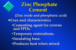 Zinc Phosphate Cement (Zinc oxide and phosphoric acid) Uses and characteristics Cementing agent for crowns and FPDs. Temporary restorations. Insulating base. Produces heat when mixed. 