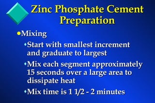 Zinc Phosphate Cement   Preparation Mixing Start with smallest increment and graduate to largest Mix each segment approximately 15 seconds over a large area to dissipate heat Mix time is 1 1/2 - 2 minutes 