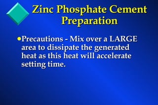Zinc Phosphate Cement   Preparation Precautions - Mix over a LARGE area to dissipate the generated heat as this heat will accelerate setting time. 