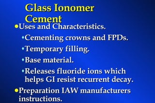 Glass Ionomer Cement Uses and Characteristics. Cementing crowns and FPDs. Temporary filling. Base material. Releases fluoride ions which helps GI resist recurrent decay. Preparation IAW manufacturers instructions. 