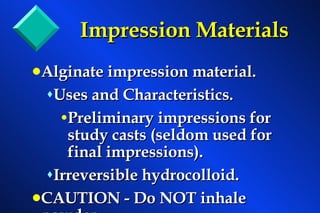 Impression Materials Alginate impression material. Uses and Characteristics. Preliminary impressions for study casts (seldom used for final impressions). Irreversible hydrocolloid. CAUTION - Do NOT inhale powder. 