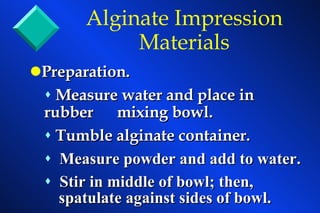 Preparation. Measure water and place in rubber  mixing bowl. Tumble alginate container. Measure powder and add to water. Stir in middle of bowl; then,  spatulate against sides of bowl. Alginate Impression Materials 
