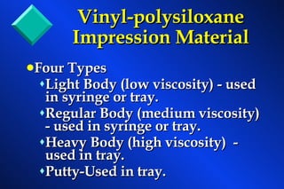 Vinyl-polysiloxane   Impression Material Four Types Light Body (low viscosity) - used in syringe or tray. Regular Body (medium viscosity) - used in syringe or tray. Heavy Body (high viscosity)  - used in tray.  Putty-Used in tray. 