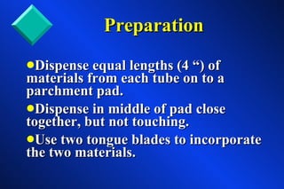 Preparation Dispense equal lengths (4 “) of  materials from each tube on to a parchment pad. Dispense in middle of pad close together, but not touching. Use two tongue blades to incorporate the two materials. 
