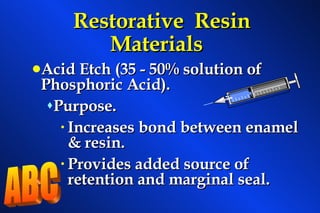 Restorative  Resin Materials Acid Etch (35 - 50% solution of Phosphoric Acid). Purpose. Increases bond between enamel & resin. Provides added source of retention and marginal seal. ABC 