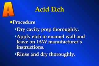 Acid Etch Procedure Dry cavity prep thoroughly. Apply etch to enamel wall and leave on IAW manufacturer’s instructions. Rinse and dry thoroughly. A 