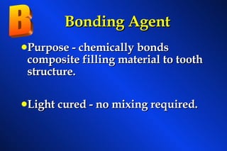 Bonding Agent Purpose - chemically bonds    composite filling material to tooth structure. Light cured - no mixing required. B 