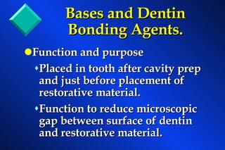 Bases and Dentin Bonding Agents. Function and purpose  Placed in tooth after cavity prep and just before placement of restorative material. Function to reduce microscopic gap between surface of dentin and restorative material. 