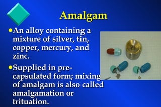 Amalgam An alloy containing a mixture of silver, tin, copper, mercury, and zinc. Supplied in pre-capsulated form; mixing of amalgam is also called amalgamation or trituation. 