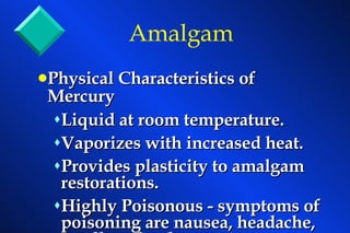 Physical Characteristics of Mercury   Liquid at room temperature. Vaporizes with increased heat. Provides plasticity to amalgam restorations. Highly Poisonous - symptoms of poisoning are nausea, headache, swollen glands.  Amalgam 